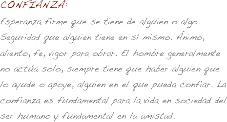 CONFIANZA:
Esperanza firme que se tiene de alguien o algo. Seguridad que alguien tiene en sí mismo. Ánimo, aliento, fe, vigor para obrar. El hombre generalmente no actúa solo, siempre tiene que haber alguien que lo ayude o apoye, alguien en el que pueda confiar. La confianza es fundamental para la vida en sociedad del ser humano y fundamental en la amistad.